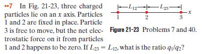 *7 In Fig. 21-23, three charged
particles lie on an x axis. Particles
1 and 2 are fixed in place. Particle
3 is free to move, but the net elec- Figure 21-23 Problems 7 and 40.
trostatic force on it from particles
1 and 2 happens to be zero. If L23 = L12, what is the ratio ql92?
-L12 L-
