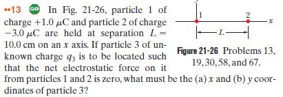 13 0 In Fig. 21-26, particle 1 of
charge +1.0 µC and particle 2 of charge
-3.0 µC are held at separation L =
10.0 cm on an x axis. If particle 3 of un-
known charge q3 is to be located such
that the net electrostatic force on it
from particles 1 and 2 is zero, what must be the (a) x and (b) y coor-
dinates of particle 3?
-L-
h Figure 21-26 Problems 13,
19,30,58, and 67.
