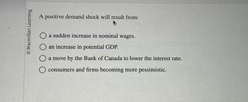 Macmillan Learning
A positive demand shock will result from:
a sudden increase in nominal wages.
an increase in potential GDP.
a move by the Bank of Canada to lower the interest rate.
consumers and firms becoming more pessimistic.