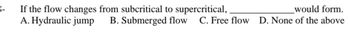 If the flow changes from subcritical to supercritical,
would form.
A. Hydraulic jump B. Submerged flow C. Free flow D. None of the above