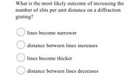 What is the most likely outcome of increasing the
number of slits per unit distance on a diffraction
grating?
lines become narrower
distance between lines increases
lines become thicker
O distance between lines decreases
