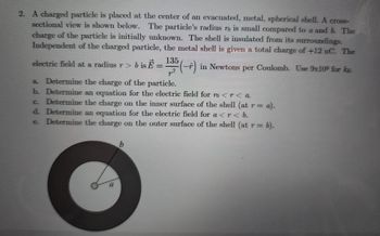 2. A charged particle is placed at the center of an evacuated, metal, spherical shell. A cross-
sectional view is shown below. The particle's radius ro is small compared to a and b. The
charge of the particle is initially unknown. The shell is insulated from its surroundings.
Independent of the charged particle, the metal shell is given a total charge of +12 nC. The
electric field at a radius r > b is E = 135 (-+)
2
a. Determine the charge of the particle.
G.
b. Determine an equation for the electric field for ŉ <r< a.
Determine the charge on the inner surface of the shell (at r =
d. Determine an equation for the electric field for a<r< b.
Determine the charge on the outer surface of the shell (at r=
r = a).
e.
= b).
a
(-) in Newtons per Coulomb. Use 9x10ª for ke
b