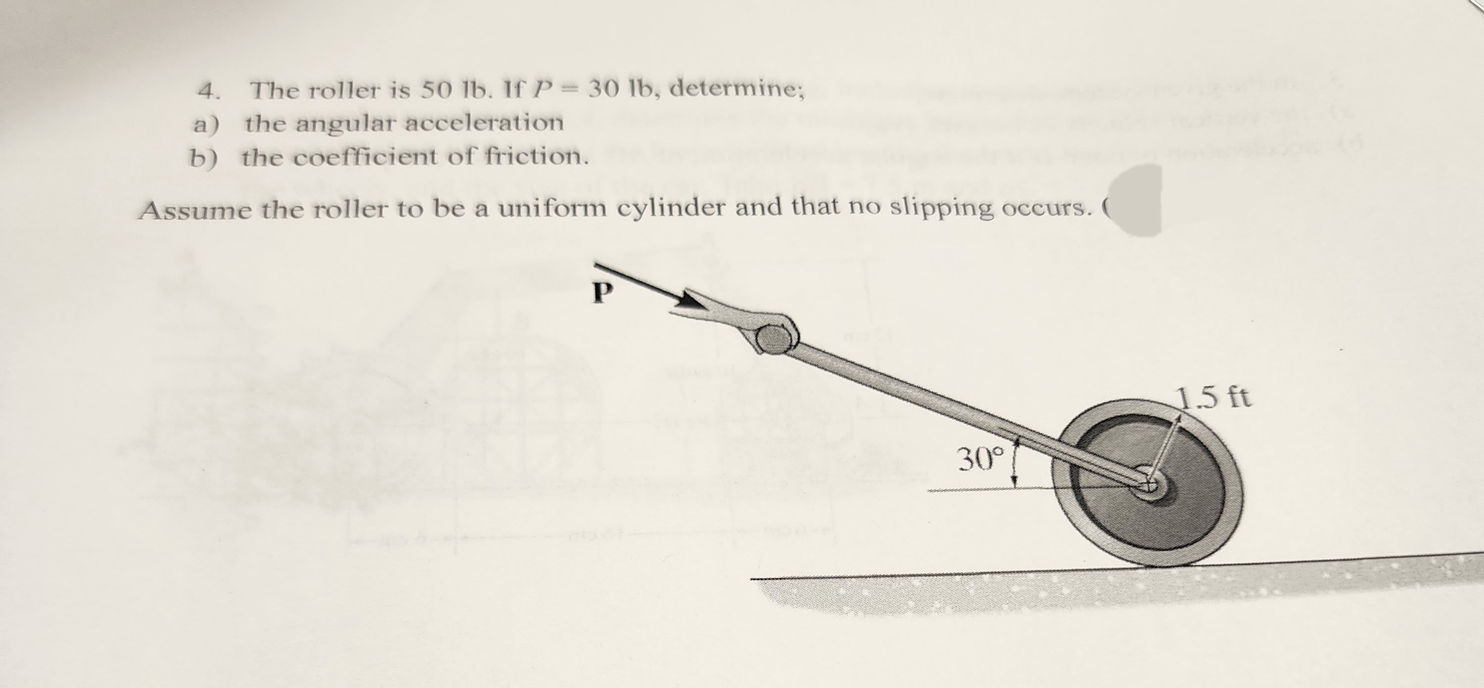 4. The roller is 50 lb. If P = 30 lb, determine;
a) the angular acceleration
b) the coefficient of friction.
Assume the roller to be a uniform cylinder and that no slipping occurs. (
P
30°
1.5 ft