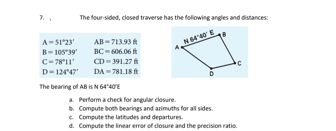 7.
A = 51°23'
B = 105°39'
C=78°11'
D=124°47'
The four-sided, closed traverse has the following angles and distances:
AB= 713.93 ft
BC=606.06 ft
CD=391.27 ft
DA=781.18 ft
The bearing of AB is N 64°40'E
A
N 64°40' E
D
B
C
a. Perform a check for angular closure.
b.
Compute both bearings and azimuths for all sides.
c. Compute the latitudes and departures.
d. Compute the linear error of closure and the precision ratio.