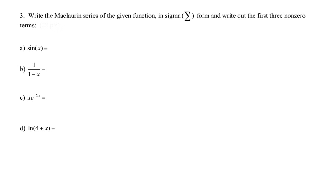 **Problem 3: Writing the Maclaurin Series in Sigma Notation**

Write the Maclaurin series of the given functions, using sigma (\(\Sigma\)) notation, and write out the first three non-zero terms for each:

a) \( \sin(x) = \)

b) \( \frac{1}{1-x} = \)

c) \( xe^{-2x} = \)

d) \( \ln(4+x) = \)