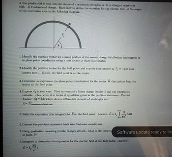 A thin plastic rod is bent into the shape of a semicircle of radius a. It is charged negatively
with -Q Coulombs of charge. Show how to derive the equation for the electric field at the origin
of the coordinate axes in the following diagram.
8
dq
1. Identify the position vector for a small portion of the source charge distribution and express it
in plane polar coordinates using a unit vector in those coordinates.
2. Identify the position vector for the field point and express your answer as 7 = <put your
answer here>. Recall, the field point is at the origin.
3. Determine an expression (in plane polar coordinates) for the vector R that points from the
source to the field point.
(circunference of a half cicle)
4. Express dq in two ways. First in terms of a linear charge density λ and the integration
variable. Then write it in terms of quantities given in the problem statement. Partial
Answer: dq = Ads where ds is a differential element of arc-length and
2=%ci
8-x
5. Write the expression (the integral) for E at the field point. Answer: E = kde
Ла
6. Convert the previous expression back into Cartesian coordinates.
7. Using qualitative reasoning (unlike charges attract), what is the directio
at point P?
Software update ready to ins
8. Integrate to determine the expression for the electric field at the field point. Answer:
E =k, 20
-j