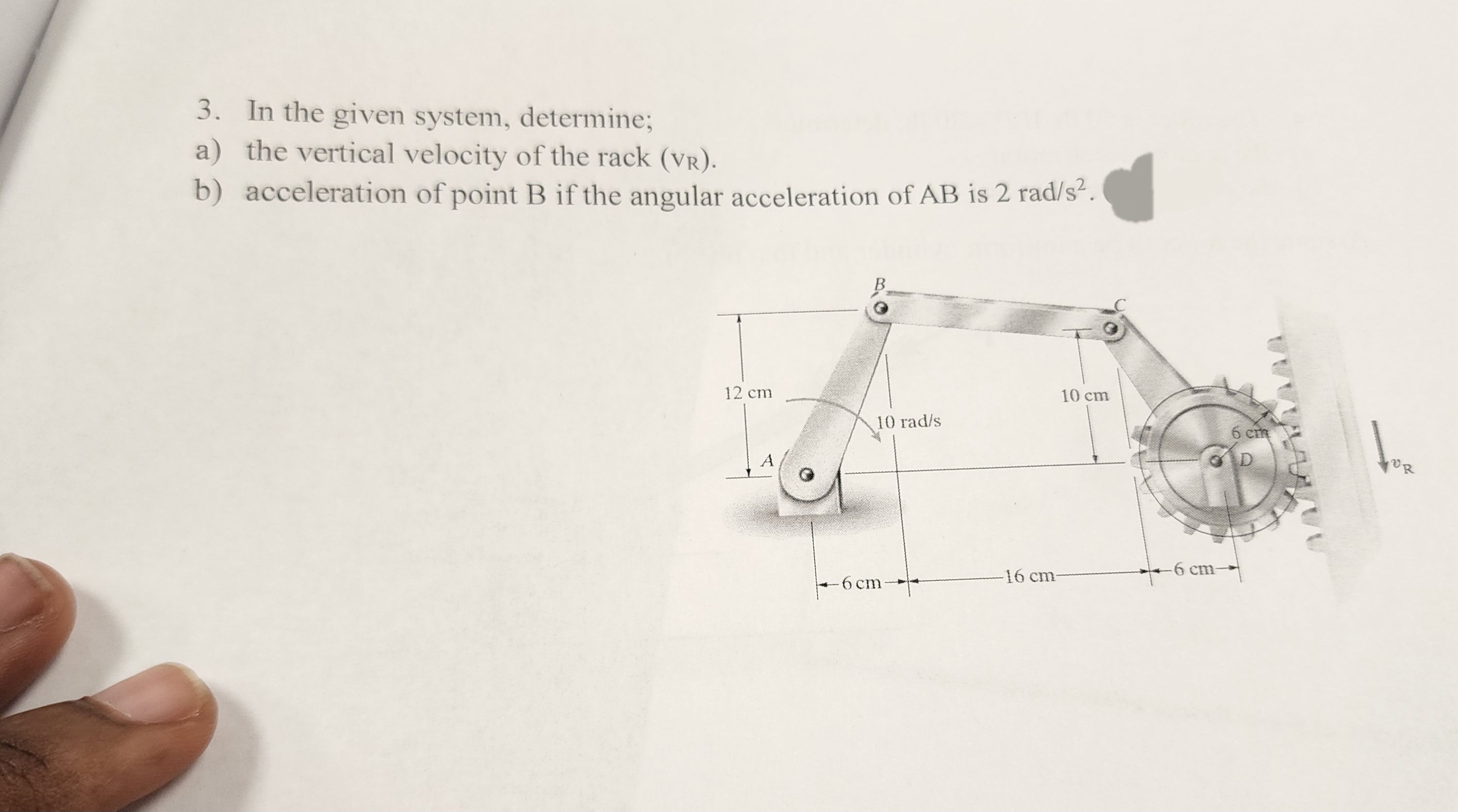 3. In the given system, determine;
a) the vertical velocity of the rack (VR).
b) acceleration of point B if the angular acceleration of AB is 2 rad/s².
12 cm
A
10 rad/s
-6 cm-
10 cm
-16 cm-
-6 cm-
6 cm
D
1₂.