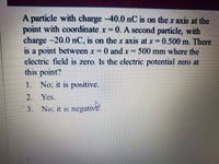 A particle with charge -40.0 nC is on the x axis at the
point with coordinate x=0. A second particle, with
charge -20.0 nC, is on the x axis at x = 0.500 m. There
is a point between x 0 and x 500 mm where the
electric field is zero. Is the electric potential zero at
this point?
1. No; it is positive.
2. Yes.
3.
No; it is negative.
01
