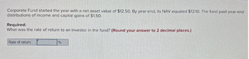 Corporate Fund started the year with a net asset value of $12.50. By year-end, its NAV equaled $12.10. The fund paid year-end
distributions of income and capital gains of $1.50.
Required:
What was the rate of return to an investor in the fund? (Round your answer to 2 decimal places.)
Rate of return
%