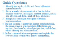 Guide Questions:
1. Identify the myths, skills, and forms of human
communication.
2. Draw a model of communication that includes
sources-receivers, messages, context, channel, noise,
and effects; and define each of these elements.
3. Paraphrase the major principles of human
communication.
4. Explain the role of culture in human communication,
the seven ways in which culture differ from one
another, the aim of a cultural perspective; and define
ethnic identity and ethnocentrism.
5. Define communication competence and explain the
four qualities identified as part of competence.
