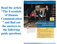 PART ONE Foundations of Human Communication
Read the article
"The Essentials
of Human
Communication
99
and find out
The Essentials of Human
Communication
the answers to
Messages in the Media
Objectives
Chapter
the following
guide questions.
J0ation comedy that evalves
aound dacten whe could al ueagood
coune in human communication in thie
chacter we intoduce the basics of human
communcation eplaining whatand
Aher reading this chapter, you should be able te:
O idently the myths, skilt, and foms of human communication.
O Duw a model of communication that indludes souros-receiver
messages, contet, channel, noise and efects and define each of these
eemen
howit works
O Paraphrase the major principles of human communication.
O Esplain the sole of cuture in human caommunication, the seven ways in
which outures dfer fom one anothes the aim of a ctural
penpective and define hnic idertity and ethenocentrium.
O Define communication competence and explain the four qualities
identified as part of competence
