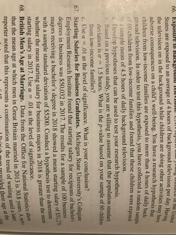 **Educational Content: Statistical Analysis of Economic and Social Data**

**66. Exposure to Background Television:**
The psychological impact of background television on children is an area of investigation. One study suggests that children from low-income families in the United States are exposed to an average of 6 hours of television daily, which can adversely affect their well-being. To test this hypothesis, a study collected a random sample of 60 children from low-income families, finding a sample mean of 4.5 hours of daily TV exposure.

To further analyze:
- Develop your hypotheses to use with your research.
- Based on previous studies, assume the population standard deviation is σ = 1.5 hours.
- Use α = .01 as the level of significance.
- Calculate the p-value for your data and determine whether you can conclude more than 4 hours of exposure daily for children from low-income families.

**67. Starting Salaries for Business Graduates:**
At Michigan State University’s College of Business, a study indicated that the 2017 starting salary for business bachelor’s degree recipients was $50,032. A sample study in 2018 of 100 graduates showed a mean starting salary of $51,276, with a standard deviation of $5,200.

To analyze this data:
- Conduct a hypothesis test to see if 2018's mean starting salary is greater than in 2017.
- Use α = .01 for the level of significance.
- Formulate your conclusion based on the hypothesis test results.

**68. British Men's Age at Marriage:**
According to data from the Office for National Statistics, the average age at which men in Great Britain married in 2013 was 30.8 years. This statistic may indicate social trends or changes in societal norms regarding marriage age.

This educational content aims to explore methods for conducting statistical tests in real-world scenarios, encouraging deeper understanding of data analysis and hypothesis testing.