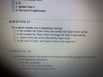 **Question 37:**

For a given sample size in hypothesis testing,

a. the smaller the Type I error, the smaller the Type II error will be.

b. the smaller the Type I error, the larger the Type II error will be.

c. Type II error will not be affected by Type I error.

d. the sum of Type I and Type II errors must equal to 1.

---

**Question 38:**

In hypothesis testing, the tentative assumption about the population parameter is

a. the alternative hypothesis.

b. the null hypothesis.

c. either the null or the alternative.

d. neither the null nor the alternative.