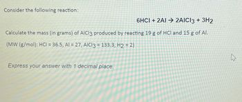 Consider the following reaction:
6HCI + 2AI→ 2AICI3 + 3H2
Calculate the mass (in grams) of AICI3 produced by reacting 19 g of HCI and 15 g of Al.
(MW (g/mol): HCl = 36.5, Al = 27, AICI3 = 133.3, H2 = 2)
Express your answer with 1 decimal place.
A