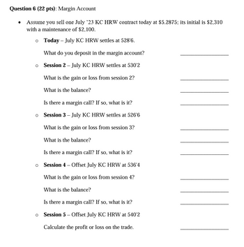 Question 6 (22 pts): Margin Account
Assume you sell one July '23 KC HRW contract today at $5.2875; its initial is $2,310
with a maintenance of $2,100.
○ Today July KC HRW settles at 528'6.
What do you deposit in the margin account?
。 Session 2 - July KC HRW settles at 530'2
What is the gain or loss from session 2?
What is the balance?
Is there a margin call? If so, what is it?
○ Session 3 - July KC HRW settles at 526'6
What is the gain or loss from session 3?
What is the balance?
Is there a margin call? If so, what is it?
○ Session 4 - Offset July KC HRW at 536'4
What is the gain or loss from session 4?
What is the balance?
Is there a margin call? If so, what is it?
○ Session 5 - Offset July KC HRW at 540'2
Calculate the profit or loss on the trade.