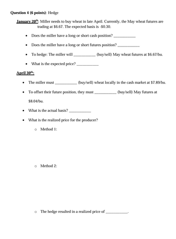 Question 4 (6 points): Hedge
January 20th: Miller needs to buy wheat in late April. Currently, the May wheat futures are
trading at $6.67. The expected basis is -$0.30.
• Does the miller have a long or short cash position?
• Does the miller have a long or short futures position?
⚫ To hedge: The miller will
April 30th
What is the expected price?.
• The miller must.
(buy/sell) May wheat futures at $6.67/bu.
(buy/sell) wheat locally in the cash market at $7.89/bu.
•
To offset their future position, they must
$8.04/bu.
• What is the actual basis?.
•
What is the realized price for the producer?
。 Method 1:
о
Method 2:
о
The hedge resulted in a realized price of
(buy/sell) May futures at