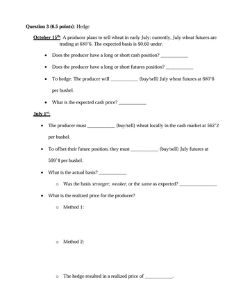Question 3 (6.5 points): Hedge
October 15th: A producer plans to sell wheat in early July; currently, July wheat futures are
trading at 680'6. The expected basis is $0.60 under.
July 1
•
Does the producer have a long or short cash position?
Does the producer have a long or short futures position?
To hedge: The producer will
per bushel.
What is the expected cash price?
(buy/sell) July wheat futures at 680'6
⚫ The producer must
(buy/sell) wheat locally in the cash market at 562'2
per bushel.
To offset their future position, they must.
599'4 per bushel.
• What is the actual basis?
•
(buy/sell) July futures at
。 Was the basis stronger, weaker, or the same as expected?
What is the realized price for the producer?
Method 1:
。 Method 2:
。 The hedge resulted in a realized price of
