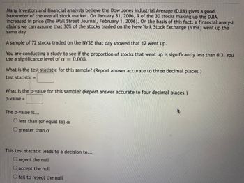 Many investors and financial analysts believe the Dow Jones Industrial Average (DJIA) gives a good
barometer of the overall stock market. On January 31, 2006, 9 of the 30 stocks making up the DJIA
increased in price (The Wall Street Journal, February 1, 2006). On the basis of this fact, a financial analyst
claims we can assume that 30% of the stocks traded on the New York Stock Exchange (NYSE) went up the
same day.
A sample of 72 stocks traded on the NYSE that day showed that 12 went up.
You are conducting a study to see if the proportion of stocks that went up is significantly less than 0.3. You
use a significance level of a = 0.005.
What is the test statistic for this sample? (Report answer accurate to three decimal places.)
test statistic =
What is the p-value for this sample? (Report answer accurate to four decimal places.)
p-value =
The p-value is...
O less than (or equal to) a
O greater than a
This test statistic leads to a decision to...
O reject the null
O accept the null
O fail to reject the null