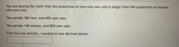 You are testing the claim that the proportion of men who own cats is larger than the proportion of women
who own cats.
You sample 180 men, and 40% own cats.
You sample 140 women, and 85% own cats.
Find the test statistic, rounded to two decimal places.