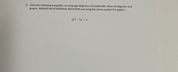 1) Solve the following inequality: a) using sign diagrams, b) Graphically. Show all diagrams and graphs. ANSWER WITH INTERVAL NOTATION and using the Union symbol if it applies.

\[ 2x^2 - 5x > 3 \]