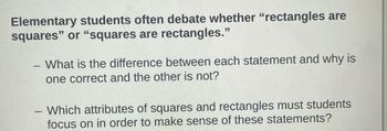 **Elementary students often debate whether "rectangles are squares" or "squares are rectangles."**

- What is the difference between each statement and why is one correct and the other is not?

- Which attributes of squares and rectangles must students focus on in order to make sense of these statements?