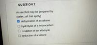 QUESTION 2
An alcohol may be prepared by
(select all that apply)
V dehydration of an alkene
O hydrolysis of a hydrocarbon
O oxidation of an aldehyde
O reduction of a ketone
