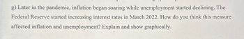 g) Later in the pandemic, inflation began soaring while unemployment started declining. The
Federal Reserve started increasing interest rates in March 2022. How do you think this measure
affected inflation and unemployment? Explain and show graphically.