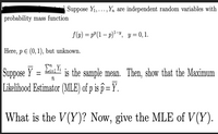 Suppose Y1,.,Yn are independent random variables with
probability mass function
f(y) = p"(1 – p)*-", y = 0,1.
Here, p E (0, 1), but unknown.
Suppose Y = Lisi is the sample mean. Then, show that the Maximum
Likelihood Estimator (MLE) of p is p = Y.
What is the V(Y)? Now, give the MLE of V(Y).
