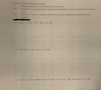 7. For each of the following reactions
Write the oxidation and reduction half reactions
Determine the standard cell potential for the galvanic cells in which these reactions
occur.
Use the Eº values to predict whether the reaction will proceed spontaneously as
written.
a) Zn (s) + 12 (aq) → Zn²+ (aq) + 21 (aq)
b) Zn²+ (aq) + H₂ (g) → Zn (s) + 2H+ (aq)
c) 5 Cu (s) + 2K+ (aq) + 2MnO4 (aq) + 16 H* (aq) → 5 Cu²+ (aq) + 2Mn2+ (aq) +8 H₂O (1) + 2K+ (aq)