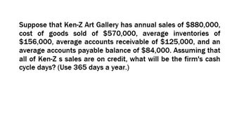 Suppose that Ken-Z Art Gallery has annual sales of $880,000,
cost of goods sold of $570,000, average inventories of
$156,000, average accounts receivable of $125,000, and an
average accounts payable balance of $84,000. Assuming that
all of Ken-Z s sales are on credit, what will be the firm's cash
cycle days? (Use 365 days a year.)