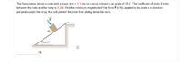 The figure below shows a crate with a mass of m = 3.10 kg on a ramp inclined at an angle of 35.0°. The coefficient of static friction
between the crate and the ramp is 0.250. Find the minimum magnitude of the force F (in N), applied to the crate in a direction
perpendicular to the ramp, that will prevent the crate from sliding down the ramp.
35.0°
