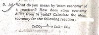 5. (a) What do you mean by 'atom economy' of
a reaction? How does atom economy
differ from % yield? Calculate the atom
economy for the following reaction:
CaCO3
> CaO +
- CO
