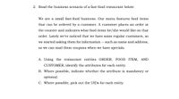 2. Read the business scenario of a fast-food restaurant below:
We are a small fast-food business. Our menu features food items
that can be ordered by a customer. A customer places an order at
the counter and indicates what food items he/she would like on that
order. Lately we've noticed that we have some regular customers, so
we started asking them for information -- such as name and address,
so we can mail them coupons when we have specials.
A. Using the restaurant entities ORDER, FOOD ITEM, AND
CUSTOMER, identify the attributes for each entity.
B. Where possible, indicate whether the attribute is mandatory or
optional.
C. Where possible, pick out the UIDS for each entity
