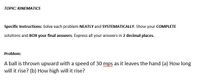 TOPIC: KINEMATICS
Specific Instructions: Solve each problem NEATLY and SYSTEMATICALLY. Show your COMPLETE
solutions and BOX your final answers. Express all your answers in 2 decimal places.
Problem:
A ball is thrown upward with a speed of 30 mps as it leaves the hand (a) How long
www w
will it rise? (b) How high will it rise?
