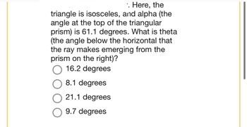 .. Here, the
triangle is isosceles, and alpha (the
angle at the top of the triangular
prism) is 61.1 degrees. What is theta
(the angle below the horizontal that
the ray makes emerging from the
prism on the right)?
16.2 degrees
8.1 degrees
21.1 degrees
9.7 degrees