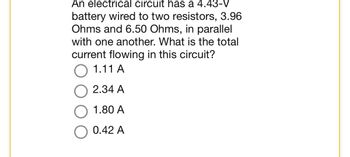 An electrical circuit has a 4.43-V
battery wired to two resistors, 3.96
Ohms and 6.50 Ohms, in parallel
with one another. What is the total
current flowing in this circuit?
1.11 A
2.34 A
1.80 A
0.42 A