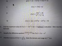 h)
g(x) = (x- 1)2 (x +3)(x+1)
i)
f(x) = 2 In(-x)
2(x2-4)
f(x) =
x2- x- 6
k)
f(x) = x(x + 4)³(x- 2)?(x - 5)
2.
Find the maximum value of f(x) =-3x² +6x -5 without a calculator. Hint: Use the
formula!
3.
Simplify the difference quotient
fx+h)-f(x)
for f(x) = 2xx².
21
State the domain and range of f-x).
4.
Find the inverse of f (x) =
3x-5
