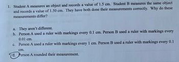 ### Measurement Accuracy and Precision

In this example, we examine the measurements taken by two students to understand the concepts of accuracy and precision in measurement:

**Problem Statement:**

1. **Scenario:**
   - Student A measures an object and records a value of 1.5 cm.
   - Student B measures the same object and records a value of 1.50 cm.
   
   Both students have performed their measurements correctly. Why do these measurements differ?

**Multiple Choice Answers:**
   
   a. They aren't different.
   
   b. Person A used a ruler with markings every 0.1 cm. Person B used a ruler with markings every 0.01 cm.
   
   c. Person A used a ruler with markings every 1 cm. Person B used a ruler with markings every 0.1 cm.
   
   d. Person A rounded their measurement.

**Correct Answer:**
   
   d. Person A rounded their measurement.

### Explanation:

The difference in measurements arises from how the precision of the measurements is recorded:

- **Student A's Measurement (1.5 cm):** 
  - Rounded measurement.
  - Indicates that the measurement was rounded to the nearest tenth of a centimeter (0.1 cm).

- **Student B's Measurement (1.50 cm):** 
  - More precise.
  - Measurement is to the nearest hundredth of a centimeter (0.01 cm).

In science and engineering, the precision of a measurement often includes all known digits plus one estimated digit. Hence, it's essential to be aware of the precision and accuracy of the instruments being used and to record measurements accordingly.