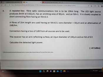 ← C
4.
repeater-less fibre optic commur X
1
0°C
Cloudy
Page
X
(411) Lyrical: Chammak Challo | R x +
https://blackboard.salford.ac.uk/ultra/courses/_171746_1/outline/edit/document/_8122025_1?courseld=_171746_1&view=content
The LED light source
A repeater-less fibre optic communications link is to be 10km long.
produces 8mW at 0.82µm, has an emitting area of 80μm. and an NA=1. It is closely coupled to
short connecting fibre having an NA=0.3.
A fibres of 1km length are used having an NA=0.3, core diameter = 50μm and an attenuation of
2dB/km.
Connectors having a loss of 2dB from all sources are to be used.
Calculate the detected light power.
The receiver has an anti-reflecting surface, an input diameter of 100μm and an NA of 0.5
C:\My Documents\University\Modules\Avionic Systems\New Module Material Tutorials\Fibre Optics.docx
A
a
?
Disney +
(-47.5dBm)
23:4
12/12/202)