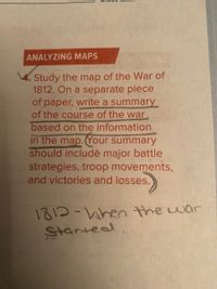 ANALYZING MAPS
Study the map of the War of
1812. On a separate piece
of paper, write a summary
of the course of the war
based on the information
in the map.Your summary
should includè major battle
strategies, troop movements,
and victories and losses.
1813-hen the war
Startead.
