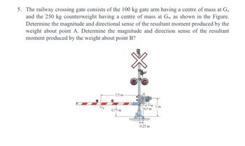 5. The railway crossing gate consists of the 100 kg gate arm having a centre of mass at Ga
and the 250 kg counterweight having a centre of mass at Gw as shown in the Figure.
Determine the magnitude and directional sense of the resultant moment produced by the
weight about point A. Determine the magnitude and direction sense of the resultant
moment produced by the weight about point B?
2.5 m
Ga
0.75 m
Gw 1'm
0.5 m
0.25 m