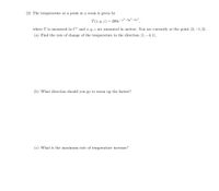 (2) The temperature at a point in a room is given by
T(x, y, z) = 200e¬²²-3y²-9;²
where T is measured in C° and x, y, z are measured in meters. You are currently at the point (2, –1, 2).
(a) Find the rate of change of the temperature in the direction (1, –4, 1).
(b) What direction should you go to warm up the fastest?
(c) What is the maximum rate of temperature increase?
