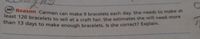 least 120 bracelets to sell at a craft fair. She estimates she will need more
MP Reason Carmen can make 9 bracelets each day. She needs to make at
reast 120 bracelets to sell at a craft fair She estimates she will need more
thán 13 days to make enough bracelets, Is she correct? Explain.
