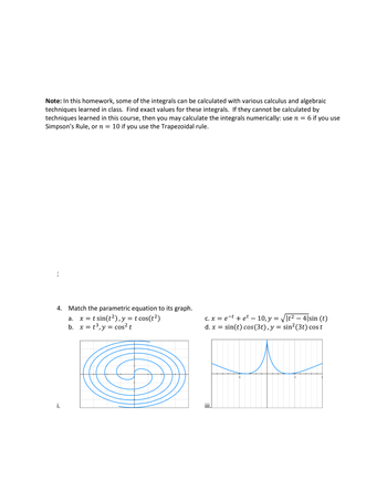 Note: In this homework, some of the integrals can be calculated with various calculus and algebraic
techniques learned in class. Find exact values for these integrals. If they cannot be calculated by
techniques learned in this course, then you may calculate the integrals numerically: use n = 6 if you use
Simpson's Rule, or n = 10 if you use the Trapezoidal rule.
4. Match the parametric equation to its graph.
a. X = = t sin(t²), y = t cos(t²)
b. x = t³, y = cos² t
i.
C. x = e-t + et 10, y = √√|t² — 4|sin (t)
d. x = sin(t) cos(3t), y = sin²(3t) cost
iii.