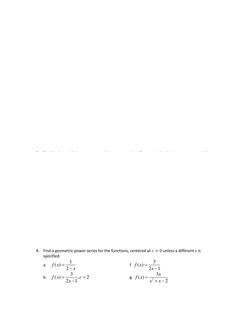 # Geometric Power Series for Functions

This module provides exercises on finding a geometric power series for a given set of functions. Each function is centered at \( c = 0 \) unless otherwise specified.

## Exercise 4

Find a geometric power series for the following functions, centered at \( c = 0 \) unless a different \( c \) is specified:

a. \( f(x) = \frac{1}{2 - x} \)

b. \( f(x) = \frac{3}{2x - 1}, \, c = 2 \)

f. \( f(x) = \frac{3}{2x - 1} \)

g. \( f(x) = \frac{3x}{x^2 + x - 2} \)

### Instructions:
- Determine the geometric power series representation for each function.
- For example, start by rewriting the functions in the standard geometric series form if possible.
- Pay close attention to any specified center \( c \), as it may modify the form of the series.