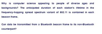 Why is computer science appealing to people of diverse ages and
backgrounds? The anticipated duration of each station's lifetime in the
frequency-hopping spread spectrum variant of 802.11 is contained in each
beacon frame.
Can data be transmitted from a Bluetooth beacon frame to its non-Bluetooth
counterpart?