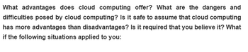 What advantages does cloud computing offer? What are the dangers and
difficulties posed by cloud computing? Is it safe to assume that cloud computing
has more advantages than disadvantages? Is it required that you believe it? What
if the following situations applied to you: