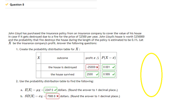 Question 8
John Lloyd has purchased the insurance policy from an insurance company to cover the value of his house
in case if it gets destroyed due to a fire for the price of $2500 per year. John Lloyd's house is worth $250000
and the probability that fire destroys the house during the length of the policy is estimated to be 0.1%. Let
X be the insurance company's profit. Answer the following questions:
1. Create the probability distribution table for X :
X
a. E[X] = μx
b. SD[X] = 0X
outcome
=
the house is destroyed
the house survived
profit ,$ P(X= x)
-250001 X
2. Use the probability distribution table to find the following:
2500
0.001
0.999
2247.5✔ dollars. (Round the answer to 1 decimal place.)
7980.8 x dollars. (Round the answer to 1 decimal place.)