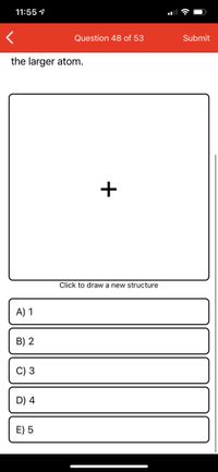 11:55 9
Question 48 of 53
Submit
the larger atom.
+
Click to draw a new structure
A) 1
B) 2
C) 3
D) 4
E) 5
