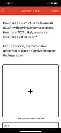 11:54 9
Question 48 of 53
Submit
Draw the Lewis structure for thiosulfate
(S203) with minimized formal changes.
How many TOTAL likely resonance
structures exist for S2032-?
Hint: In this case, it is more stable
(preferred) to place a negative charge on
the larger atom.
+
Click to draw a new structure
A) 1
